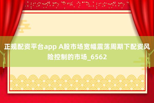 正规配资平台app A股市场宽幅震荡周期下配资风险控制的市场_6562