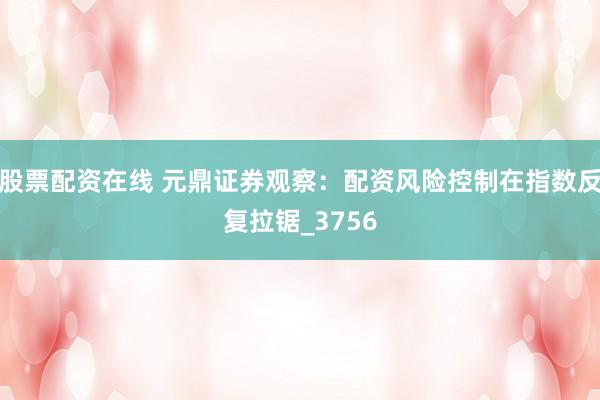 股票配资在线 元鼎证券观察：配资风险控制在指数反复拉锯_3756