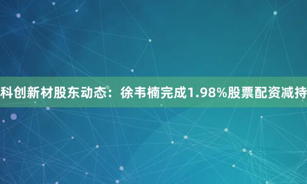 科创新材股东动态：徐韦楠完成1.98%股票配资减持