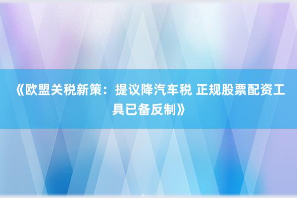 《欧盟关税新策：提议降汽车税 正规股票配资工具已备反制》
