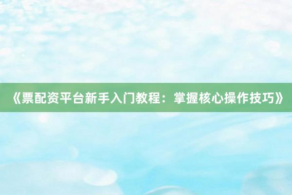 《票配资平台新手入门教程：掌握核心操作技巧》
