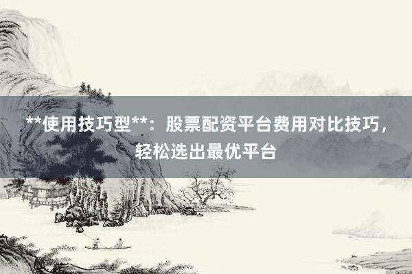 **使用技巧型**：股票配资平台费用对比技巧，轻松选出最优平台