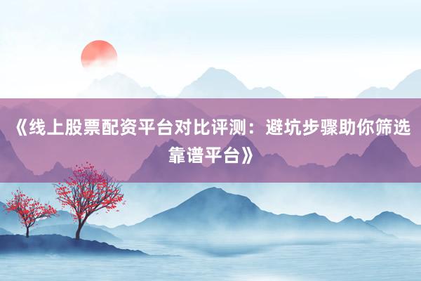 《线上股票配资平台对比评测:避坑步骤助你筛选靠谱平台》