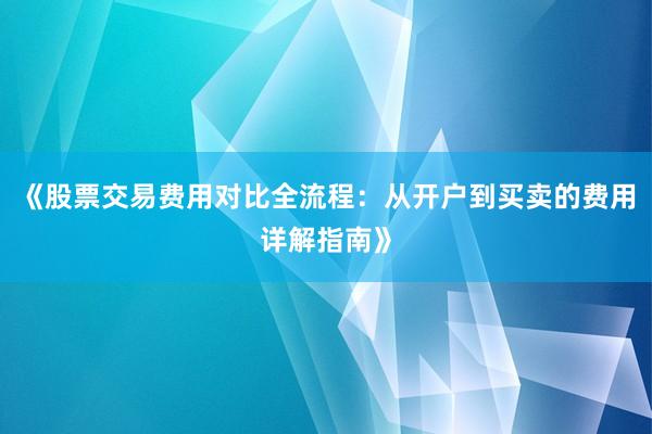 《股票交易费用对比全流程：从开户到买卖的费用详解指南》