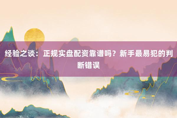 经验之谈：正规实盘配资靠谱吗？新手最易犯的判断错误