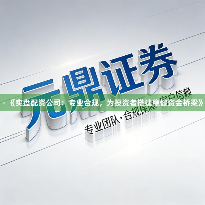 - 《实盘配资公司：专业合规，为投资者搭建稳健资金桥梁》