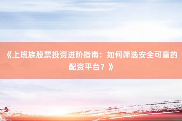 《上班族股票投资进阶指南：如何筛选安全可靠的配资平台？》