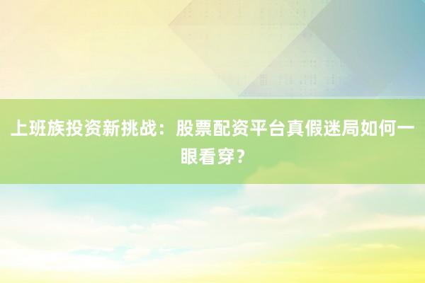 上班族投资新挑战：股票配资平台真假迷局如何一眼看穿？