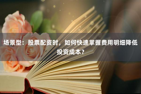 场景型：股票配资时，如何快速掌握费用明细降低投资成本？
