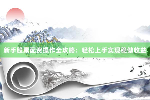 新手股票配资操作全攻略：轻松上手实现稳健收益