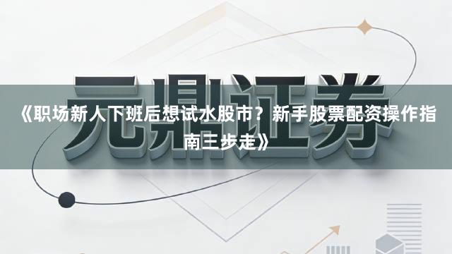 《职场新人下班后想试水股市？新手股票配资操作指南三步走》