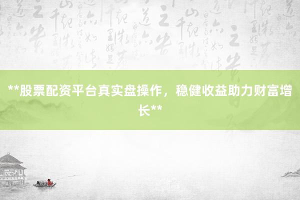 **股票配资平台真实盘操作，稳健收益助力财富增长**