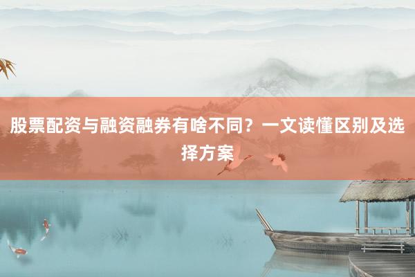 股票配资与融资融券有啥不同？一文读懂区别及选择方案