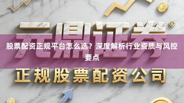 股票配资正规平台怎么选？深度解析行业资质与风控要点