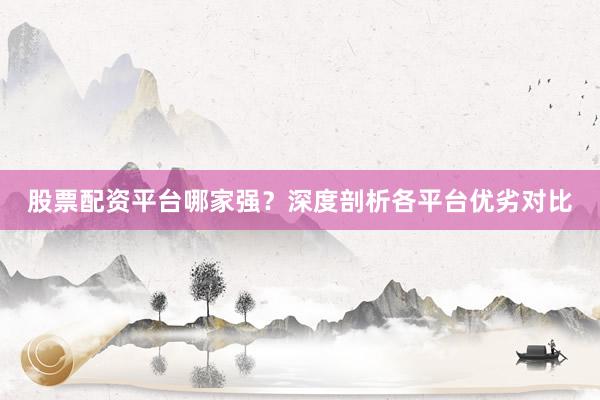 股票配资平台哪家强？深度剖析各平台优劣对比