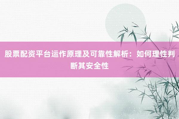 股票配资平台运作原理及可靠性解析：如何理性判断其安全性