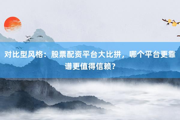 对比型风格：股票配资平台大比拼，哪个平台更靠谱更值得信赖？