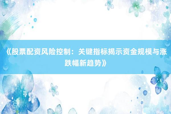 《股票配资风险控制：关键指标揭示资金规模与涨跌幅新趋势》