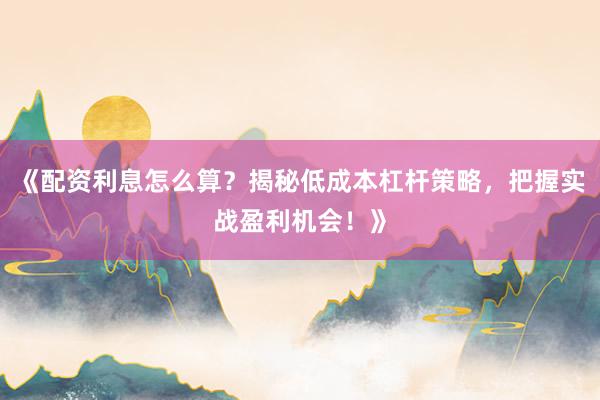 《配资利息怎么算？揭秘低成本杠杆策略，把握实战盈利机会！》