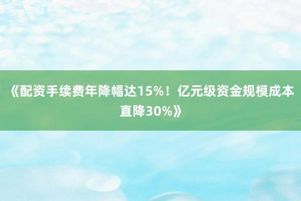 《配资手续费年降幅达15%！亿元级资金规模成本直降30%》
