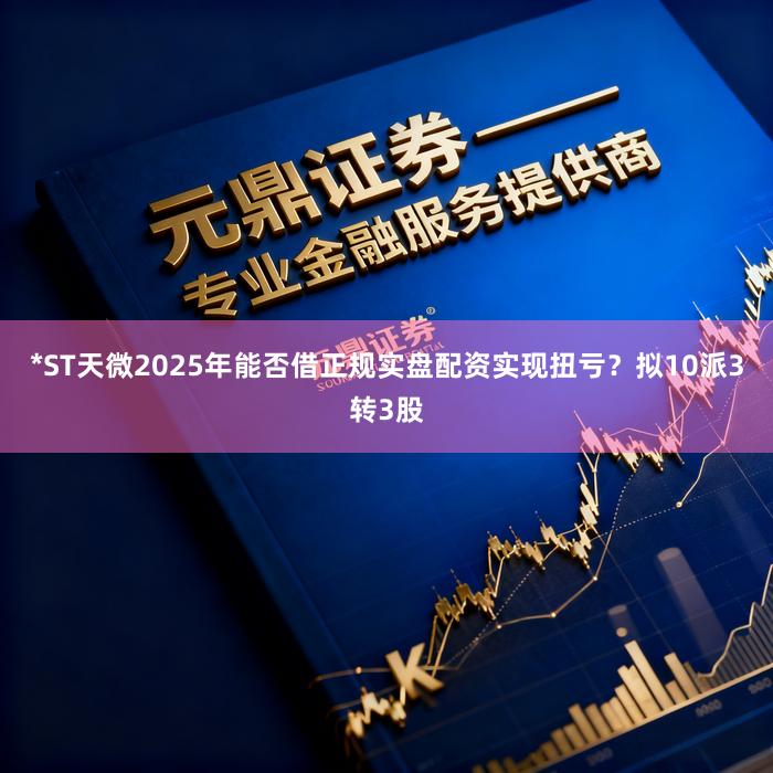 *ST天微2025年能否借正规实盘配资实现扭亏？拟10派3转3股