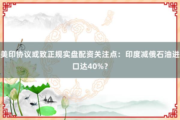 美印协议或致正规实盘配资关注点：印度减俄石油进口达40%？