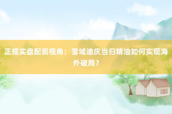 正规实盘配资视角：雪域迪庆当归精油如何实现海外破局？