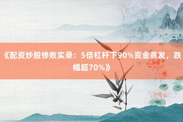 《配资炒股惨败实录：5倍杠杆下90%资金蒸发，跌幅超70%》