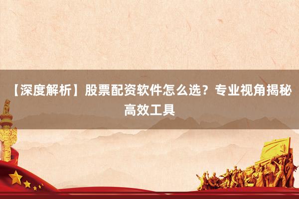 【深度解析】股票配资软件怎么选？专业视角揭秘高效工具