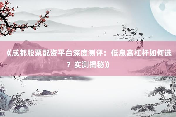 《成都股票配资平台深度测评：低息高杠杆如何选？实测揭秘》