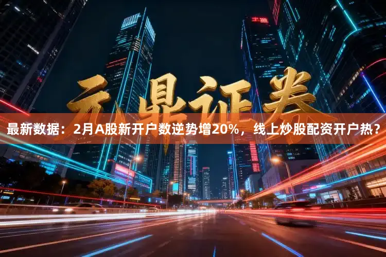最新数据：2月A股新开户数逆势增20%，线上炒股配资开户热？