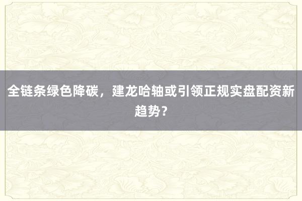 全链条绿色降碳，建龙哈轴或引领正规实盘配资新趋势？