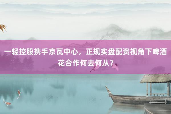 一轻控股携手京瓦中心，正规实盘配资视角下啤酒花合作何去何从？