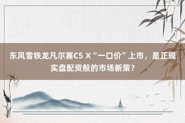 东风雪铁龙凡尔赛C5 X“一口价”上市，是正规实盘配资般的市场新策？