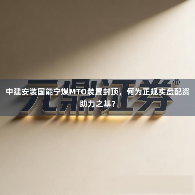 中建安装国能宁煤MTO装置封顶，何为正规实盘配资助力之基？