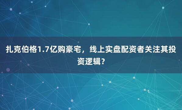 扎克伯格1.7亿购豪宅，线上实盘配资者关注其投资逻辑？