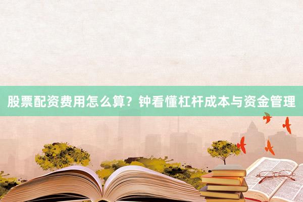 股票配资费用怎么算？钟看懂杠杆成本与资金管理