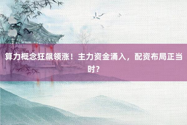 算力概念狂飙领涨！主力资金涌入，配资布局正当时？