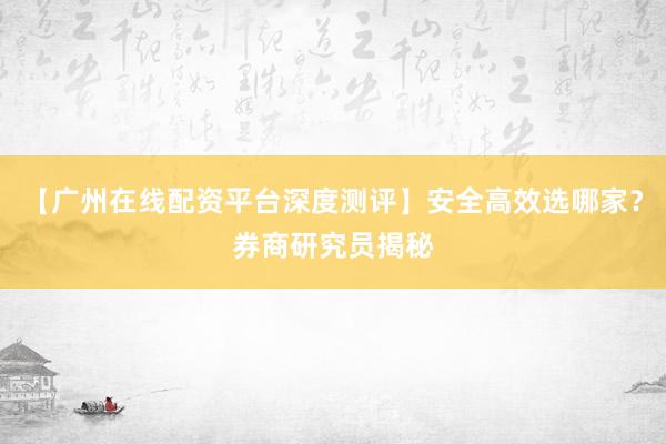 【广州在线配资平台深度测评】安全高效选哪家？券商研究员揭秘
