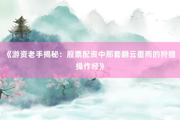《游资老手揭秘：股票配资中那套翻云覆雨的狩猎操作经》