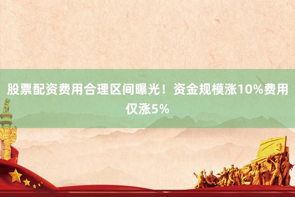 股票配资费用合理区间曝光！资金规模涨10%费用仅涨5%