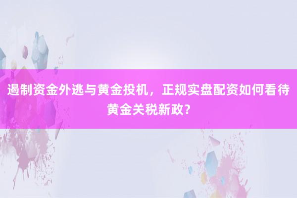 遏制资金外逃与黄金投机，正规实盘配资如何看待黄金关税新政？