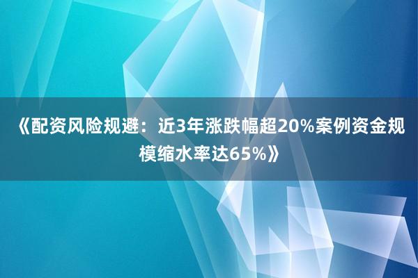 《配资风险规避：近3年涨跌幅超20%案例资金规模缩水率达65%》
