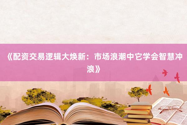 《配资交易逻辑大焕新：市场浪潮中它学会智慧冲浪》