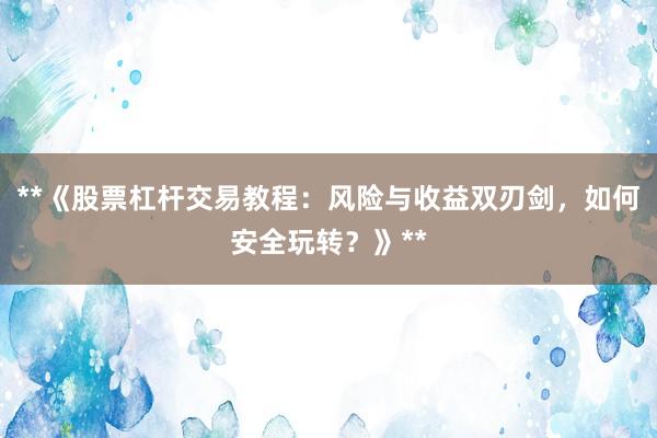 **《股票杠杆交易教程：风险与收益双刃剑，如何安全玩转？》**