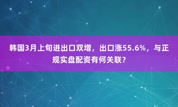 韩国3月上旬进出口双增，出口涨55.6%，与正规实盘配资有何关联？