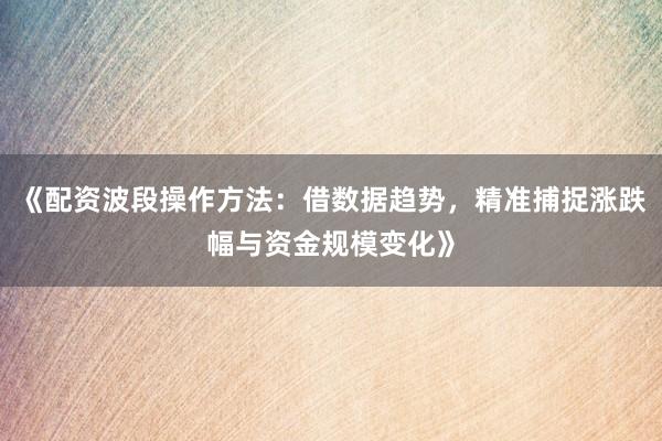 《配资波段操作方法：借数据趋势，精准捕捉涨跌幅与资金规模变化》