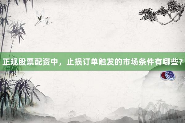 正规股票配资中，止损订单触发的市场条件有哪些？