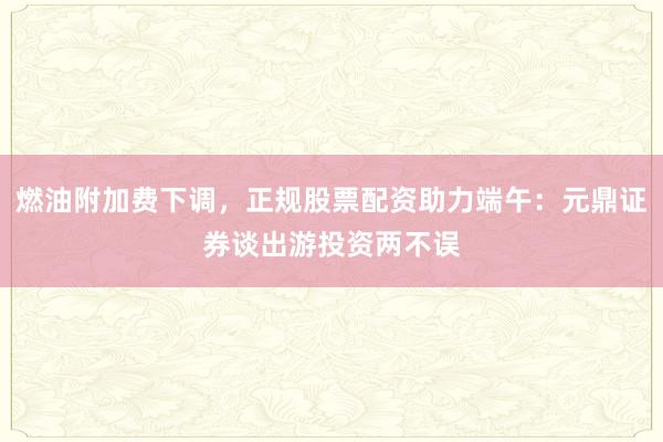 燃油附加费下调，正规股票配资助力端午：元鼎证券谈出游投资两不误