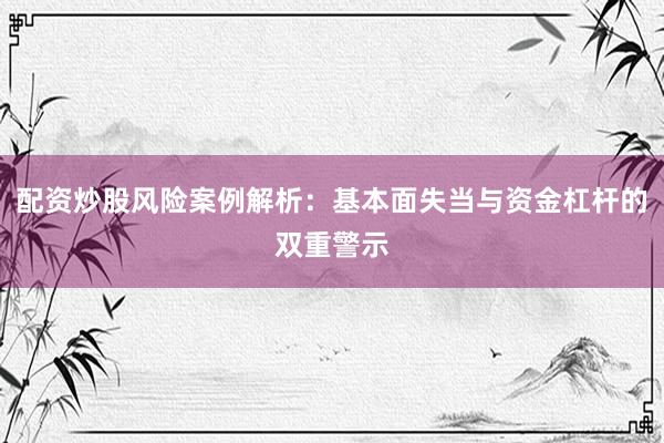 配资炒股风险案例解析：基本面失当与资金杠杆的双重警示